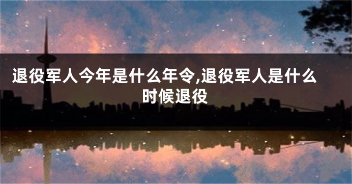 退役军人今年是什么年令,退役军人是什么时候退役