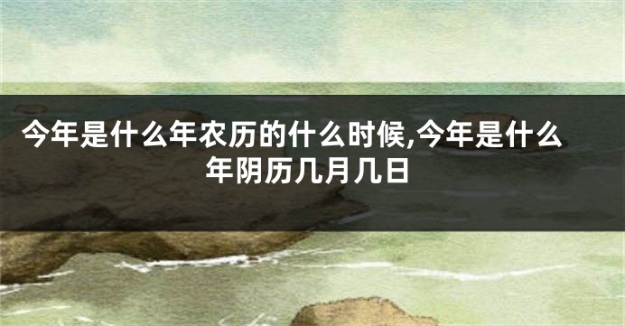 今年是什么年农历的什么时候,今年是什么年阴历几月几日