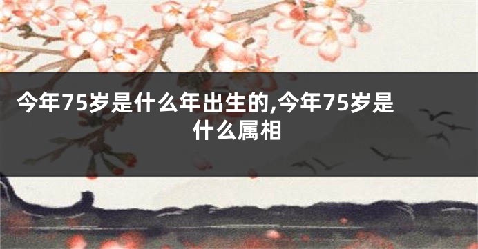 今年75岁是什么年出生的,今年75岁是什么属相