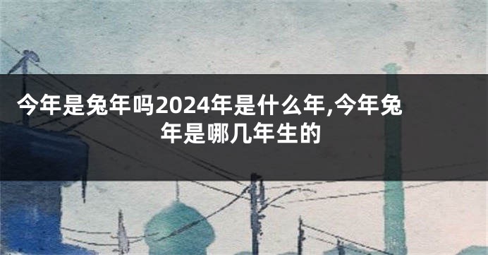 今年是兔年吗2024年是什么年,今年兔年是哪几年生的