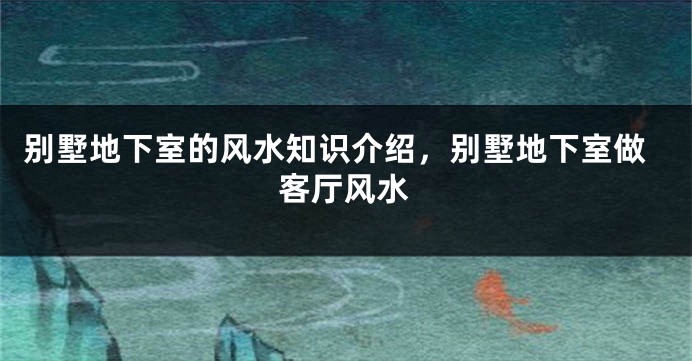 别墅地下室的风水知识介绍，别墅地下室做客厅风水