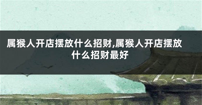 属猴人开店摆放什么招财,属猴人开店摆放什么招财最好