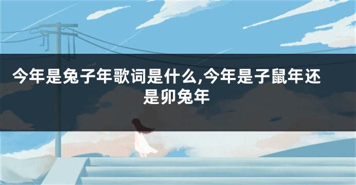 今年是兔子年歌词是什么,今年是子鼠年还是卯兔年