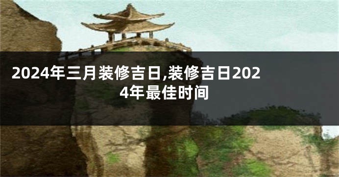 2024年三月装修吉日,装修吉日2024年最佳时间