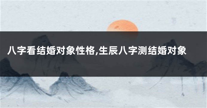 八字看结婚对象性格,生辰八字测结婚对象