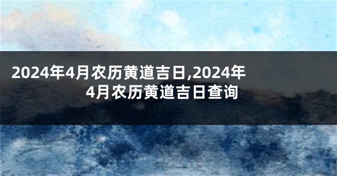 2024年4月农历黄道吉日,2024年4月农历黄道吉日查询