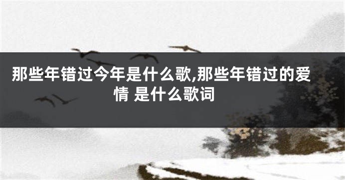 那些年错过今年是什么歌,那些年错过的爱情 是什么歌词