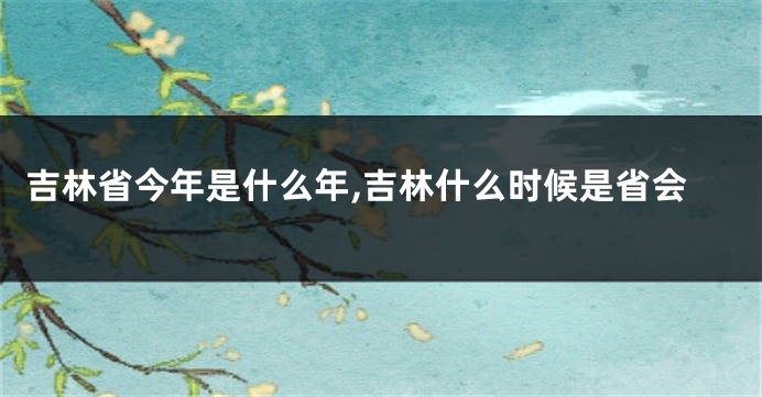 吉林省今年是什么年,吉林什么时候是省会