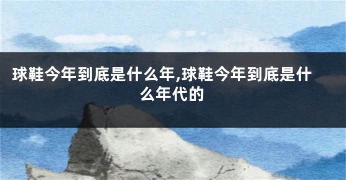 球鞋今年到底是什么年,球鞋今年到底是什么年代的