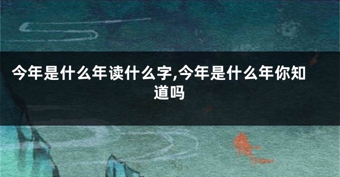 今年是什么年读什么字,今年是什么年你知道吗