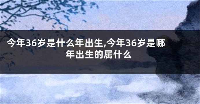 今年36岁是什么年出生,今年36岁是哪年出生的属什么