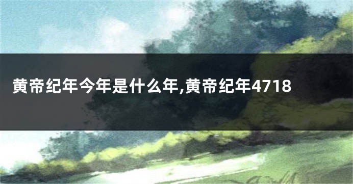 黄帝纪年今年是什么年,黄帝纪年4718