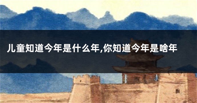 儿童知道今年是什么年,你知道今年是啥年