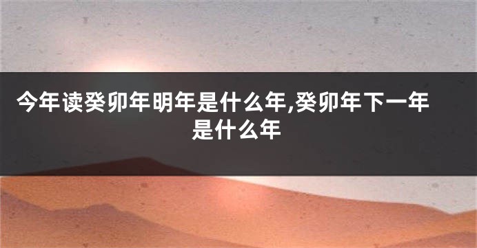 今年读癸卯年明年是什么年,癸卯年下一年是什么年