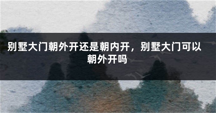 别墅大门朝外开还是朝内开，别墅大门可以朝外开吗