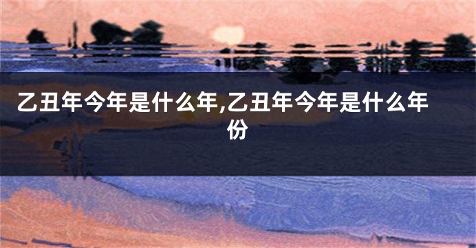 乙丑年今年是什么年,乙丑年今年是什么年份