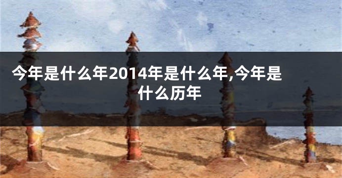 今年是什么年2014年是什么年,今年是什么历年