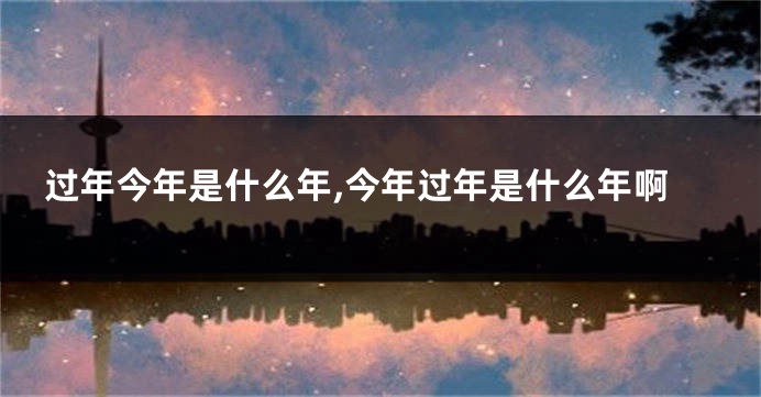 过年今年是什么年,今年过年是什么年啊