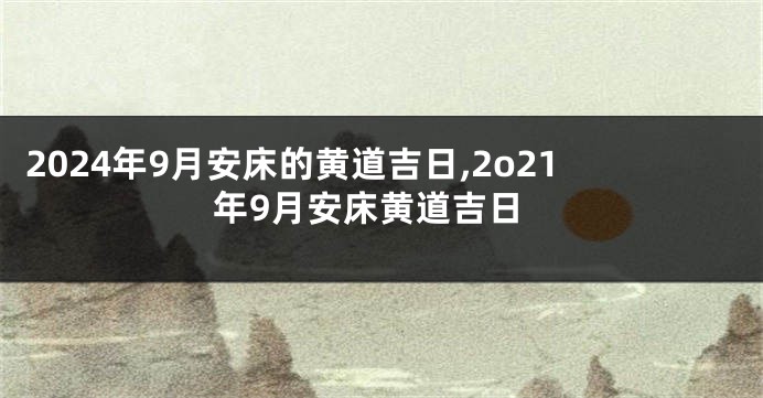 2024年9月安床的黄道吉日,2o21年9月安床黄道吉日