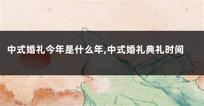 中式婚礼今年是什么年,中式婚礼典礼时间