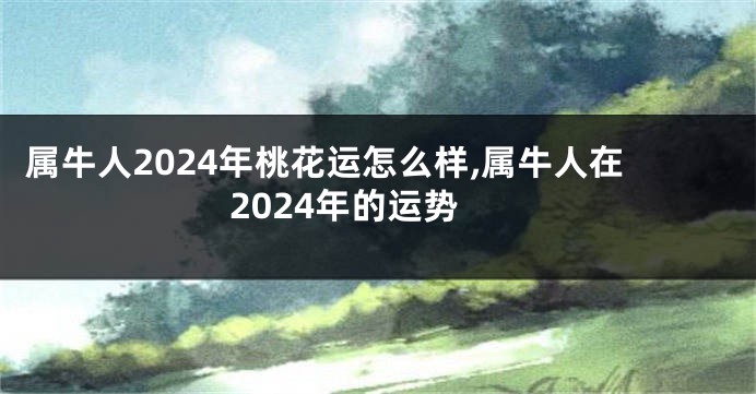 属牛人2024年桃花运怎么样,属牛人在2024年的运势