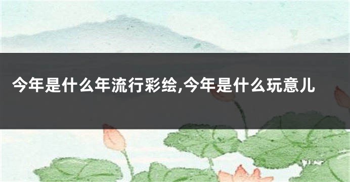 今年是什么年流行彩绘,今年是什么玩意儿