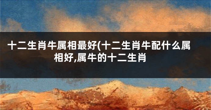 十二生肖牛属相最好(十二生肖牛配什么属相好,属牛的十二生肖