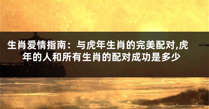 生肖爱情指南：与虎年生肖的完美配对,虎年的人和所有生肖的配对成功是多少