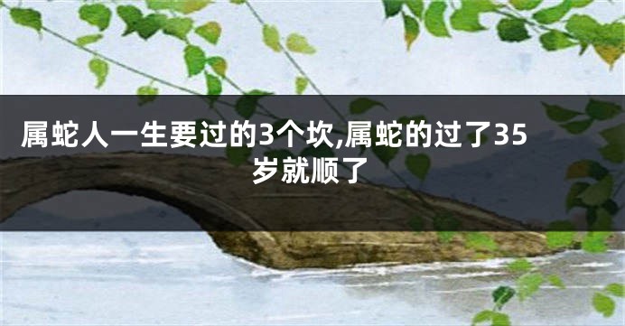 属蛇人一生要过的3个坎,属蛇的过了35岁就顺了