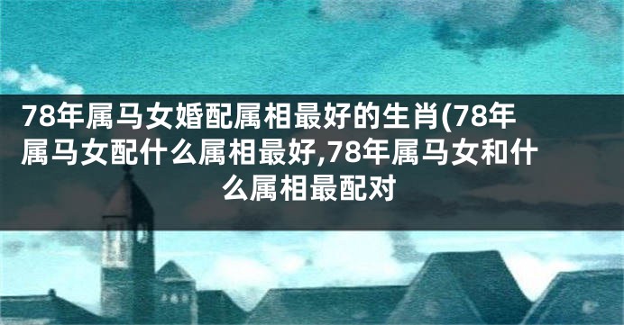 78年属马女婚配属相最好的生肖(78年属马女配什么属相最好,78年属马女和什么属相最配对