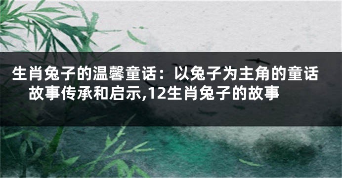 生肖兔子的温馨童话：以兔子为主角的童话故事传承和启示,12生肖兔子的故事