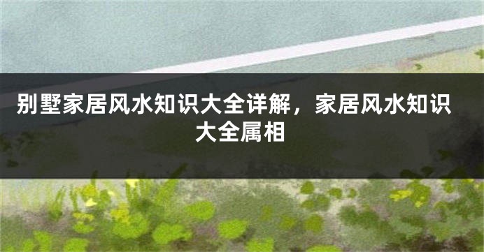 别墅家居风水知识大全详解，家居风水知识大全属相