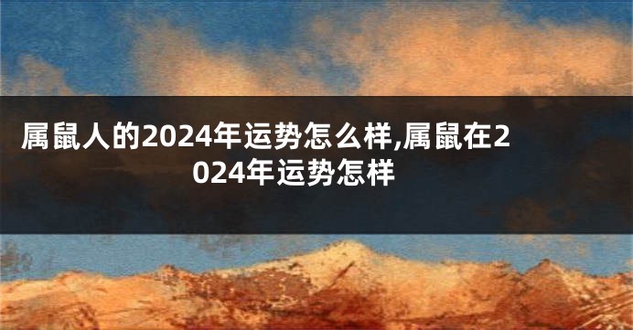 属鼠人的2024年运势怎么样,属鼠在2024年运势怎样