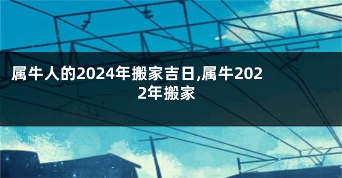 属牛人的2024年搬家吉日,属牛2022年搬家