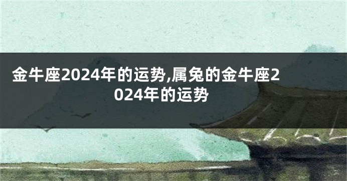 金牛座2024年的运势,属兔的金牛座2024年的运势