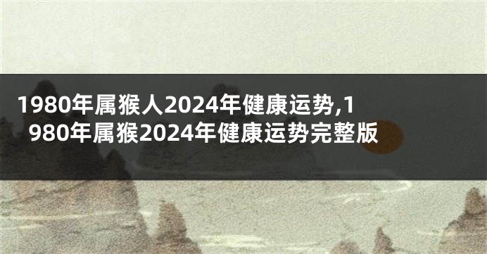 1980年属猴人2024年健康运势,1980年属猴2024年健康运势完整版