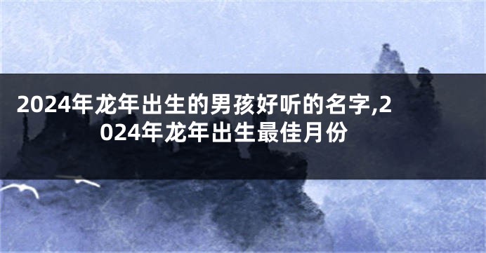 2024年龙年出生的男孩好听的名字,2024年龙年出生最佳月份