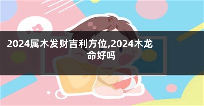 2024属木发财吉利方位,2024木龙命好吗