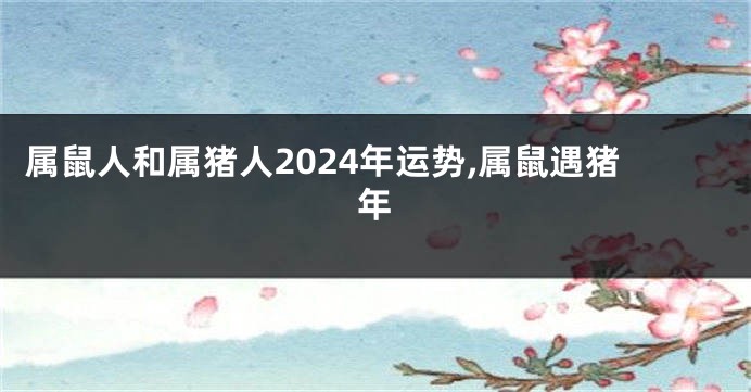 属鼠人和属猪人2024年运势,属鼠遇猪年