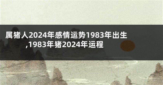 属猪人2024年感情运势1983年出生,1983年猪2024年运程