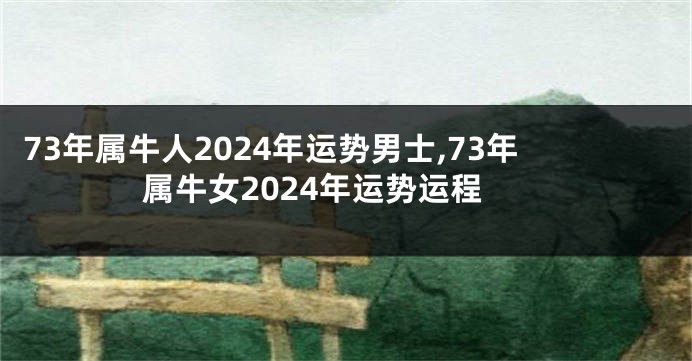 73年属牛人2024年运势男士,73年属牛女2024年运势运程