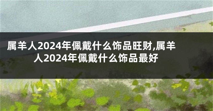 属羊人2024年佩戴什么饰品旺财,属羊人2024年佩戴什么饰品最好