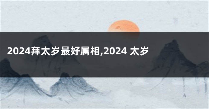 2024拜太岁最好属相,2024 太岁