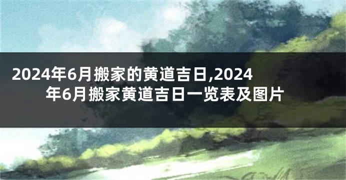 2024年6月搬家的黄道吉日,2024年6月搬家黄道吉日一览表及图片