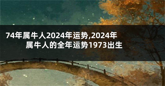 74年属牛人2024年运势,2024年属牛人的全年运势1973出生