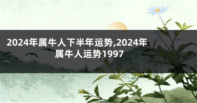 2024年属牛人下半年运势,2024年属牛人运势1997