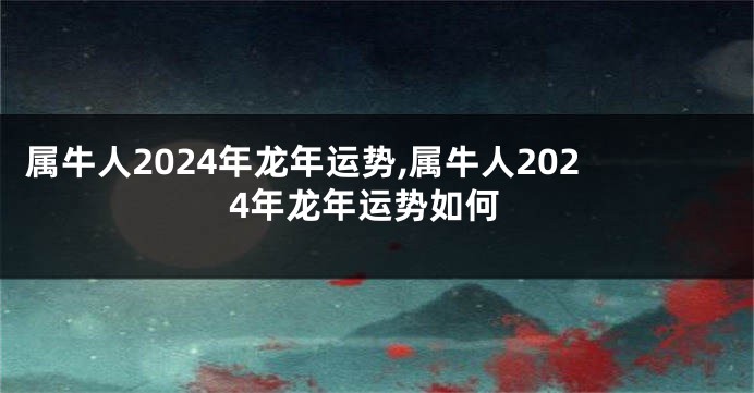 属牛人2024年龙年运势,属牛人2024年龙年运势如何