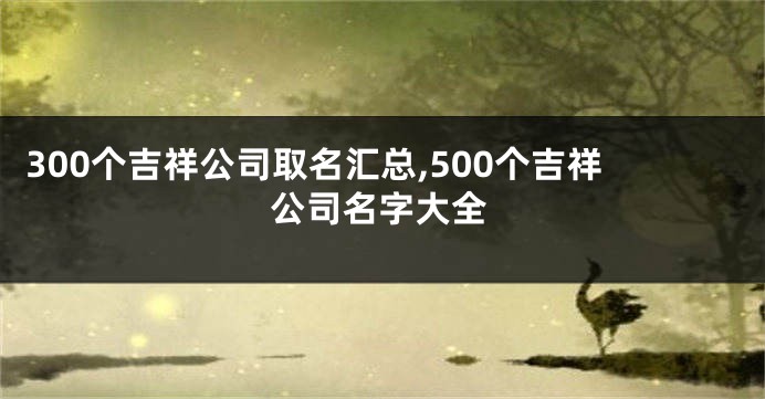 300个吉祥公司取名汇总,500个吉祥公司名字大全