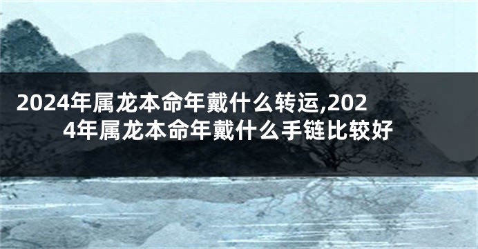 2024年属龙本命年戴什么转运,2024年属龙本命年戴什么手链比较好