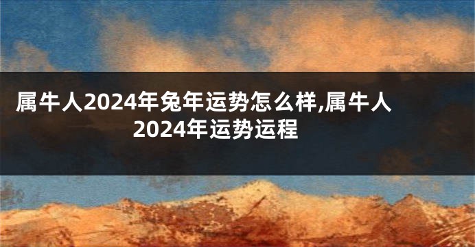 属牛人2024年兔年运势怎么样,属牛人2024年运势运程